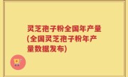 灵芝孢子粉全国年产量(全国灵芝孢子粉年产量数据发布)
