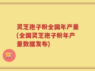 灵芝孢子粉全国年产量(全国灵芝孢子粉年产量数据发布)