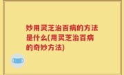 妙用灵芝治百病的方法是什么(用灵芝治百病的奇妙方法)