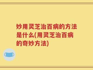 妙用灵芝治百病的方法是什么(用灵芝治百病的奇妙方法)