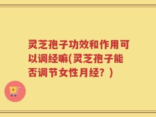 灵芝孢子功效和作用可以调经嘛(灵芝孢子能否调节女性月经？)