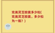 完美灵芝胶囊多少粒(完美灵芝胶囊，多少粒为一瓶？)