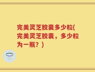 完美灵芝胶囊多少粒(完美灵芝胶囊，多少粒为一瓶？)