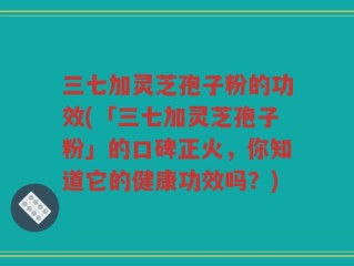 三七加灵芝孢子粉的功效(「三七加灵芝孢子粉」的口碑正火，你知道它的健康功效吗？)