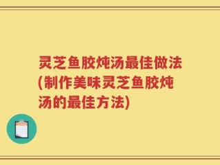 灵芝鱼胶炖汤最佳做法(制作美味灵芝鱼胶炖汤的最佳方法)