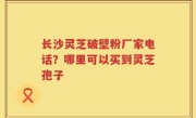 长沙灵芝破壁粉厂家电话？哪里可以买到灵芝孢子