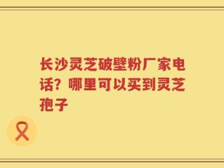 长沙灵芝破壁粉厂家电话？哪里可以买到灵芝孢子