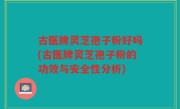 古医牌灵芝孢子粉好吗(古医牌灵芝孢子粉的功效与安全性分析)