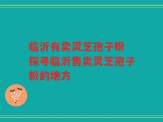 临沂有卖灵芝孢子粉 探寻临沂售卖灵芝孢子粉的地方