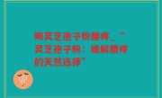 喝灵芝孢子粉腰疼_“灵芝孢子粉：缓解腰疼的天然选择”