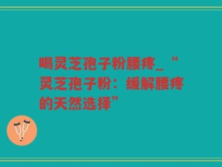喝灵芝孢子粉腰疼_“灵芝孢子粉：缓解腰疼的天然选择”