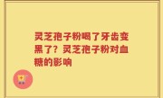 灵芝孢子粉喝了牙齿变黑了？灵芝孢子粉对血糖的影响