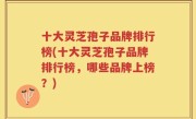 十大灵芝孢子品牌排行榜(十大灵芝孢子品牌排行榜，哪些品牌上榜？)