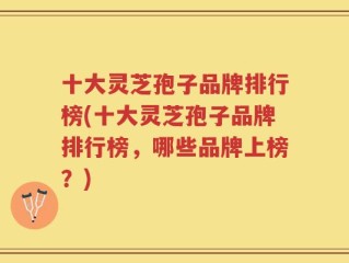 十大灵芝孢子品牌排行榜(十大灵芝孢子品牌排行榜，哪些品牌上榜？)