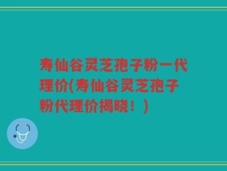 寿仙谷灵芝孢子粉一代理价(寿仙谷灵芝孢子粉代理价揭晓！)