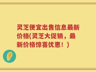 灵芝便宜出售信息最新价格(灵芝大促销，最新价格惊喜优惠！)