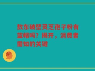敖东破壁灵芝孢子粉有蓝帽吗？揭开，消费者需知的关键