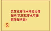灵芝红枣泡水喝能治便秘吗(灵芝红枣水可缓解便秘问题)