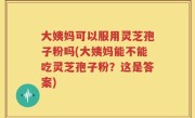 大姨妈可以服用灵芝孢子粉吗(大姨妈能不能吃灵芝孢子粉？这是答案)