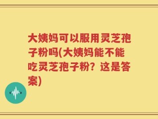 大姨妈可以服用灵芝孢子粉吗(大姨妈能不能吃灵芝孢子粉？这是答案)