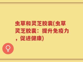 虫草和灵芝胶囊(虫草灵芝胶囊：提升免疫力，促进健康)