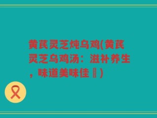 黄芪灵芝炖乌鸡(黄芪灵芝乌鸡汤：滋补养生，味道美味佳餚)