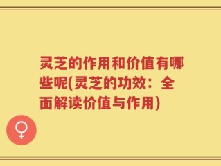 灵芝的作用和价值有哪些呢(灵芝的功效：全面解读价值与作用)