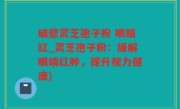破壁灵芝孢子粉 眼睛红_灵芝孢子粉：缓解眼睛红肿，提升视力健康)