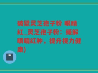 破壁灵芝孢子粉 眼睛红_灵芝孢子粉：缓解眼睛红肿，提升视力健康)