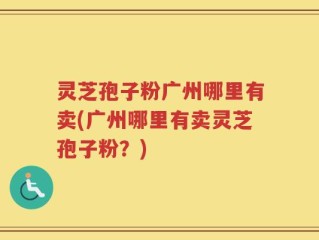灵芝孢子粉广州哪里有卖(广州哪里有卖灵芝孢子粉？)