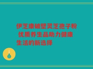 伊芝康破壁灵芝孢子粉 优质养生品助力健康生活的新选择