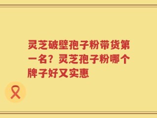 灵芝破壁孢子粉带货第一名？灵芝孢子粉哪个牌子好又实惠