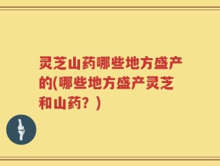 灵芝山药哪些地方盛产的(哪些地方盛产灵芝和山药？)