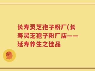 长寿灵芝孢子粉厂(长寿灵芝孢子粉厂店——延寿养生之佳品