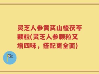 灵芝人参黄芪山楂茯苓颗粒(灵芝人参颗粒又增四味，搭配更全面)
