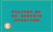灵芝孢子粉董林_董林推荐：高效灵芝孢子粉，提升免疫力与健康)