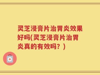 灵芝浸膏片治胃炎效果好吗(灵芝浸膏片治胃炎真的有效吗？)