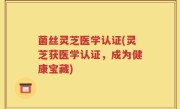 菌丝灵芝医学认证(灵芝获医学认证，成为健康宝藏)