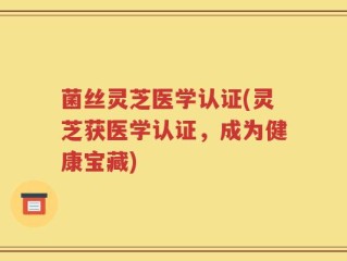 菌丝灵芝医学认证(灵芝获医学认证，成为健康宝藏)