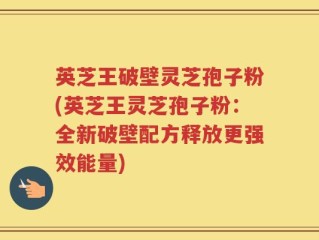 英芝王破壁灵芝孢子粉(英芝王灵芝孢子粉：全新破壁配方释放更强效能量)