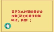 灵芝怎么炖菜喝最好吃视频(灵芝的最佳炖菜喝法，真香！)