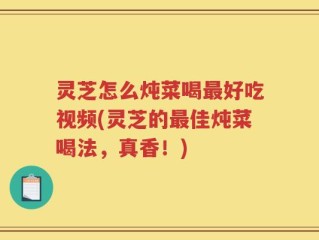 灵芝怎么炖菜喝最好吃视频(灵芝的最佳炖菜喝法，真香！)