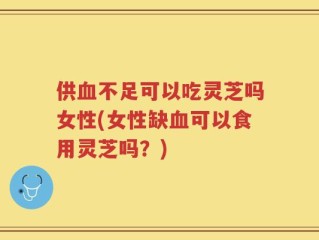 供血不足可以吃灵芝吗女性(女性缺血可以食用灵芝吗？)