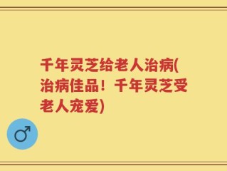 千年灵芝给老人治病(治病佳品！千年灵芝受老人宠爱)