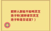 肥胖人群能不能喝灵芝孢子粉(肥胖者饮灵芝孢子粉是否适宜？)