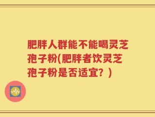 肥胖人群能不能喝灵芝孢子粉(肥胖者饮灵芝孢子粉是否适宜？)