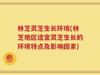 林芝灵芝生长环境(林芝地区适宜灵芝生长的环境特点及影响因素)