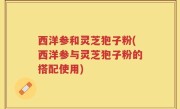 西洋参和灵芝狍子粉(西洋参与灵芝狍子粉的搭配使用)
