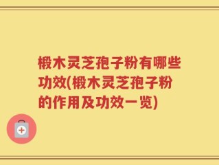 椴木灵芝孢子粉有哪些功效(椴木灵芝孢子粉的作用及功效一览)