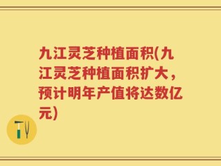 九江灵芝种植面积(九江灵芝种植面积扩大，预计明年产值将达数亿元)